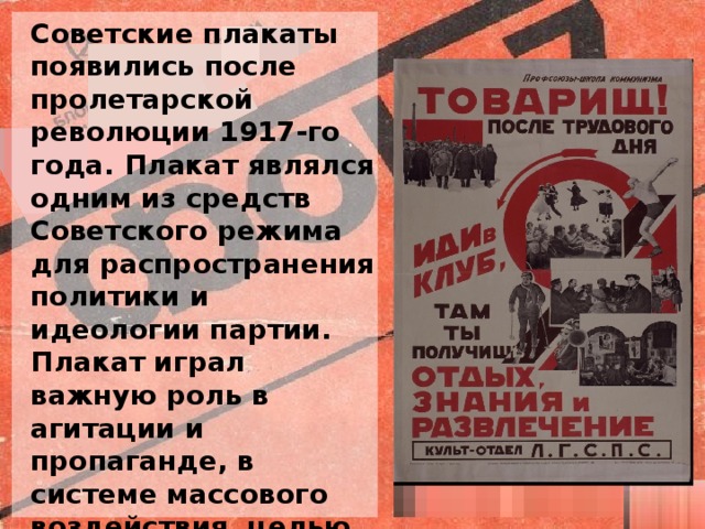 Советские плакаты появились после пролетарской революции 1917-го года. Плакат являлся одним из средств Советского режима для распространения политики и идеологии партии. Плакат играл важную роль в агитации и пропаганде, в системе массового воздействия, целью которой было влиять на мнение населения, побуждать народ к действию.