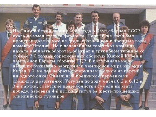 На Олимпийский турнир 1988 года в Сеул сборная СССР ехала не имея статуса фаворита. Первый же матч был проигран далеко уже не столь грозной как в прошлые годы команде Японии. Но в дальнейшем советская команда начала набирать обороты, обыграв в групповом турнире со счётом 3:0 хозяек соревнований сборную Южной Кореи и чемпионок Европы сборную ГДР. В полуфинале наши девушки буквально разгромили чемпионок мира команду Китая 3:0, не дав набрать соперницам в одной из партий ни одного очка. Финальный поединок с перуанками сложился драматично. Уступая по ходу матча 0:2 и 6:12 в 3-й партии, советские волейболистки сумели вырвать победу, завоевал 4-й высший титул за шесть прошедших олимпийских турниров.