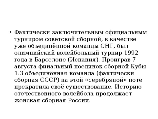 Фактически заключительным официальным турниром советской сборной, в качестве уже объединённой команды СНГ, был олимпийский волейбольный турнир 1992 года в Барселоне (Испания). Проиграв 7 августа финальный поединок сборной Кубы 1:3 объединённая команда (фактически сборная СССР) на этой «серебряной» ноте прекратила своё существование. Историю отечественного волейбола продолжает женская сборная России.