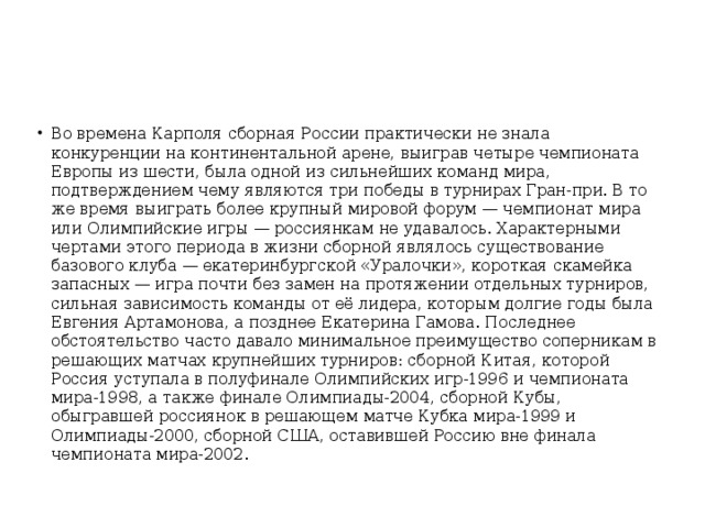 Во времена Карполя сборная России практически не знала конкуренции на континентальной арене, выиграв четыре чемпионата Европы из шести, была одной из сильнейших команд мира, подтверждением чему являются три победы в турнирах Гран-при. В то же время выиграть более крупный мировой форум — чемпионат мира или Олимпийские игры — россиянкам не удавалось. Характерными чертами этого периода в жизни сборной являлось существование базового клуба — екатеринбургской «Уралочки», короткая скамейка запасных — игра почти без замен на протяжении отдельных турниров, сильная зависимость команды от её лидера, которым долгие годы была Евгения Артамонова, а позднее Екатерина Гамова. Последнее обстоятельство часто давало минимальное преимущество соперникам в решающих матчах крупнейших турниров: сборной Китая, которой Россия уступала в полуфинале Олимпийских игр-1996 и чемпионата мира-1998, а также финале Олимпиады-2004, сборной Кубы, обыгравшей россиянок в решающем матче Кубка мира-1999 и Олимпиады-2000, сборной США, оставившей Россию вне финала чемпионата мира-2002.