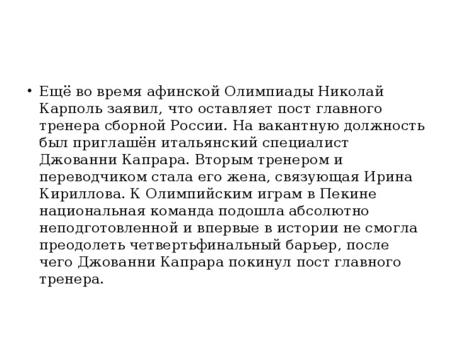 Ещё во время афинской Олимпиады Николай Карполь заявил, что оставляет пост главного тренера сборной России. На вакантную должность был приглашён итальянский специалист Джованни Капрара. Вторым тренером и переводчиком стала его жена, связующая Ирина Кириллова. К Олимпийским играм в Пекине национальная команда подошла абсолютно неподготовленной и впервые в истории не смогла преодолеть четвертьфинальный барьер, после чего Джованни Капрара покинул пост главного тренера.