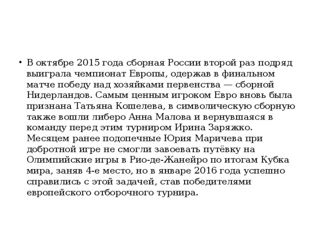 В октябре 2015 года сборная России второй раз подряд выиграла чемпионат Европы, одержав в финальном матче победу над хозяйками первенства — сборной Нидерландов. Самым ценным игроком Евро вновь была признана Татьяна Кошелева, в символическую сборную также вошли либеро Анна Малова и вернувшаяся в команду перед этим турниром Ирина Заряжко. Месяцем ранее подопечные Юрия Маричева при добротной игре не смогли завоевать путёвку на Олимпийские игры в Рио-де-Жанейро по итогам Кубка мира, заняв 4-е место, но в январе 2016 года успешно справились с этой задачей, став победителями европейского отборочного турнира.