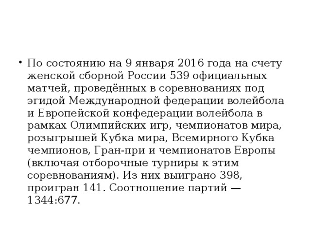 По состоянию на 9 января 2016 года на счету женской сборной России 539 официальных матчей, проведённых в соревнованиях под эгидой Международной федерации волейбола и Европейской конфедерации волейбола в рамках Олимпийских игр, чемпионатов мира, розыгрышей Кубка мира, Всемирного Кубка чемпионов, Гран-при и чемпионатов Европы (включая отборочные турниры к этим соревнованиям). Из них выиграно 398, проигран 141. Соотношение партий — 1344:677.