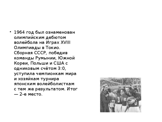 1964 год был ознаменован олимпийским дебютом волейбола на Играх XVIII Олимпиады в Токио. Сборная СССР, победив команды Румынии, Южной Кореи, Польши и США с одниковым счётом 3:0, уступила чемпионкам мира и хозяйкам турнира японским волейболисткам с тем же результатом. Итог — 2-е место.