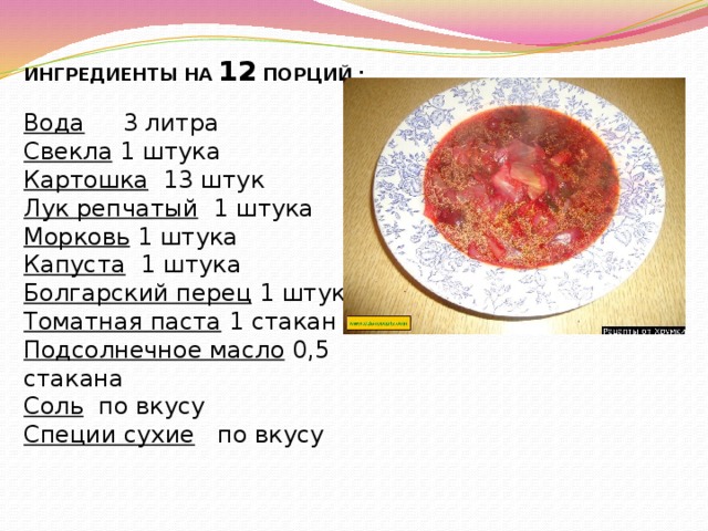 ИНГРЕДИЕНТЫ НА  12  ПОРЦИЙ :   Вода  3 литра  Свекла   1 штука Картошка   13 штук Лук репчатый   1 штука Морковь  1 штука Капуста   1 штука Болгарский перец  1 штука Томатная паста  1 стакан Подсолнечное масло  0,5 стакана Соль  по вкусу Специи сухие  по вкусу