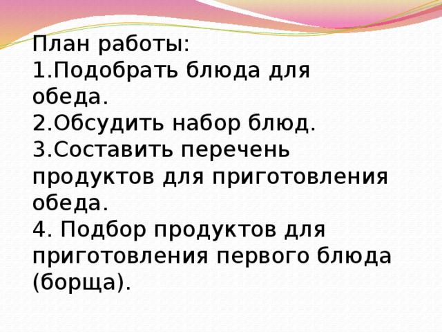 План работы: 1.Подобрать блюда для обеда. 2.Обсудить набор блюд. 3.Составить перечень продуктов для приготовления обеда. 4. Подбор продуктов для приготовления первого блюда (борща).