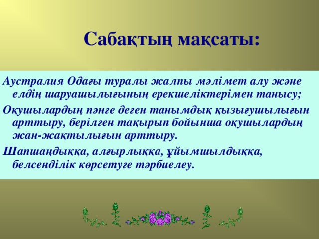 Сабақтың мақсаты: Аустралия Одағы туралы жалпы мәлімет алу және елдің шаруашылығының ерекшеліктерімен танысу; Оқушылардың пәнге деген танымдық қызығушылығын арттыру, берілген тақырып бойынша оқушылардың жан-жақтылығын арттыру. Шапшаңдыққа, алғырлыққа, ұйымшылдыққа, белсенділік көрсетуге тәрбиелеу.