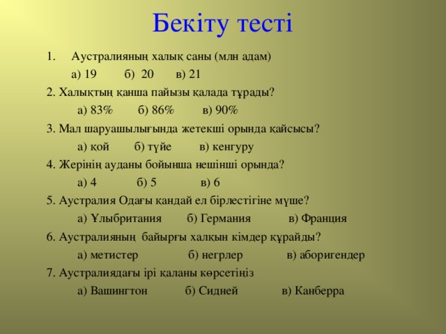 Бекіту тесті Аустралияның халық саны (млн адам)  а) 19 б) 20 в) 21 2. Халықтың қанша пайызы қалада тұрады?  а) 83% б) 86% в) 90% 3. Мал шаруашылығында жетекші орында қайсысы?  а) қой б) түйе в) кенгуру 4. Жерінің ауданы бойынша нешінші орында?  а) 4 б) 5 в) 6 5. Аустралия Одағы қандай ел бірлестігіне мүше?  а) Ұлыбритания б) Германия в) Франция 6. Аустралияның байырғы халқын кімдер құрайды?  а) метистер б) негрлер в) аборигендер 7. Аустралиядағы ірі қаланы көрсетіңіз  а) Вашингтон б) Сидней в) Канберра