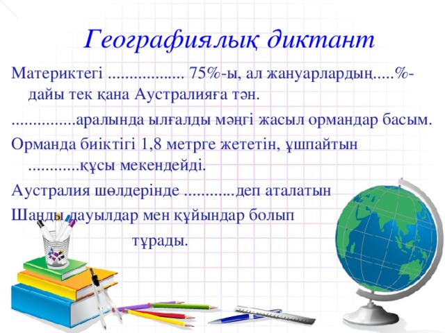 Географиялық диктант Материктегі .................. 75%-ы, ал жануарлардың.....%-дайы тек қана Аустралияға тән. ...............аралында ылғалды мәңгі жасыл ормандар басым. Орманда биіктігі 1,8 метрге жететін, ұшпайтын ............құсы мекендейді. Аустралия шөлдерінде ............деп аталатын Шаңды дауылдар мен құйындар болып  тұрады.