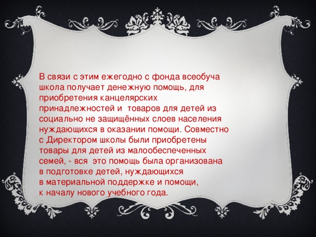 В связи с этим ежегодно с фонда всеобуча школа получает денежную помощь, для приобретения канцелярских принадлежностей и товаров для детей из социально не защищённых слоев населения нуждающихся в оказании помощи. Совместно с Директором школы были приобретены товары для детей из малообеспеченных семей, - вся это помощь была организована  в подготовке детей, нуждающихся в материальной поддержке и помощи, к началу нового учебного года.