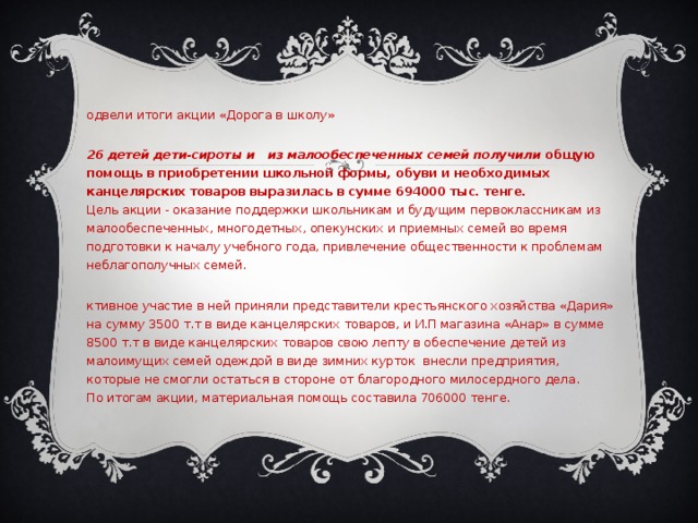 Подвели итоги акции «Дорога в школу»  126 детей дети-сироты и из малообеспеченных семей получили  общую помощь в приобретении школьной формы, обуви и необходимых канцелярских товаров выразилась в сумме 694000 тыс. тенге.  Цель акции - оказание поддержки школьникам и будущим первоклассникам из малообеспеченных, многодетных, опекунских и приемных семей во время подготовки к началу учебного года, привлечение общественности к проблемам неблагополучных семей. Активное участие в ней приняли представители крестьянского хозяйства «Дария» на сумму 3500 т.т в виде канцелярских товаров, и И.П магазина «Анар» в сумме 8500 т.т в виде канцелярских товаров свою лепту в обеспечение детей из малоимущих семей одеждой в виде зимних курток внесли предприятия, которые не смогли остаться в стороне от благородного милосердного дела.  По итогам акции, материальная помощь составила 706000 тенге. 