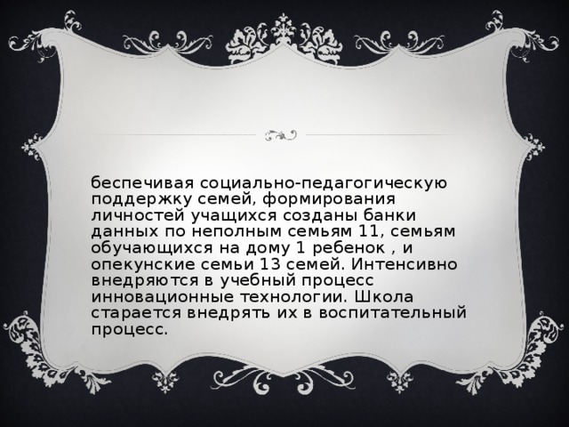 Обеспечивая социально-педагогическую поддержку семей, формирования личностей учащихся созданы банки данных по неполным семьям 11, семьям обучающихся на дому 1 ребенок , и опекунские семьи 13 семей. Интенсивно внедряются в учебный процесс инновационные технологии. Школа старается внедрять их в воспитательный процесс.