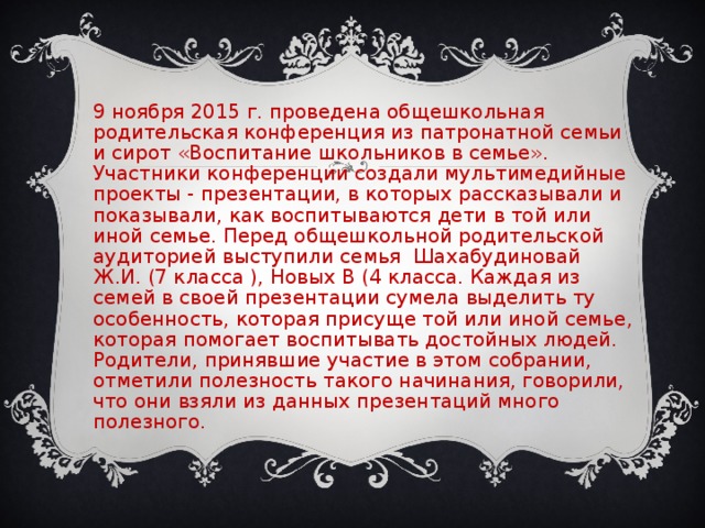 29 ноября 2015 г. проведена общешкольная родительская конференция из патронатной семьи и сирот «Воспитание школьников в семье». Участники конференции создали мультимедийные проекты - презентации, в которых рассказывали и показывали, как воспитываются дети в той или иной семье. Перед общешкольной родительской аудиторией выступили семья Шахабудиновай Ж.И. (7 класса ), Новых В (4 класса. Каждая из семей в своей презентации сумела выделить ту особенность, которая присуще той или иной семье, которая помогает воспитывать достойных людей. Родители, принявшие участие в этом собрании, отметили полезность такого начинания, говорили, что они взяли из данных презентаций много полезного.