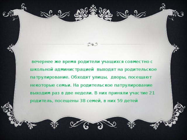 В вечернее же время родители учащихся совместно с школьной администрацией выходят на родительское патрулирование. Обходят улицы, дворы, посещают некоторые семьи. На родительское патрулирование выходим раз в две недели. В них приняли участие 21 родитель, посещены 38 семей, в них 59 детей