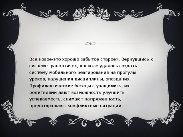 «Все новое-это хорошо забытое старое». Вернувшись к системе рапортичек, в школе удалось создать систему мобильного реагирования на прогулы уроков, нарушения дисциплины, опоздания. Профилактические беседы с учащимися, их родителями дают возможность улучшить успеваемость, снимают напряженность, предотвращают конфликтные ситуации.