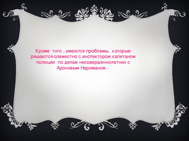 Кроме того , имеются проблемы, которые решаются совместно с инспектором капитаном полиции по делам несовершеннолетних с Ароновым Нариманом .