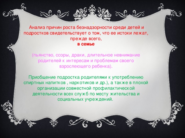 .  Анализ причин роста безнадзорности среди детей и подростков свидетельствует о том, что ее истоки лежат, прежде всего,  в семье (пьянство, ссоры, драки, длительное невнимание родителей к интересам и проблемам своего взрослеющего ребенка). Приобщение подростка родителями к употреблению спиртных напитков , наркотиков и др.), а также в плохой организации совместной профилактической деятельности всех служб по месту жительства и социальных учреждений.