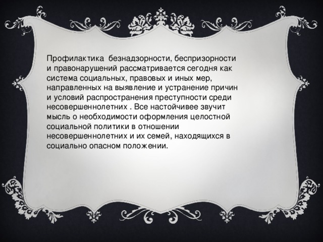 Профилактика безнадзорности, беспризорности и правонарушений рассматривается сегодня как система социальных, правовых и иных мер, направленных на выявление и устранение причин и условий распространения преступности среди несовершеннолетних . Все настойчивее звучит мысль о необходимости оформления целостной социальной политики в отношении несовершеннолетних и их семей, находящихся в социально опасном положении.