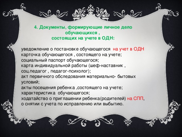 4. Документы, формирующие личное дело обучающихся , состоящих на учете в ОДН: уведомление о постановке обучающегося на учет в ОДН карточка обучающегося , состоящего на учете; социальный паспорт обучающегося; карта индивидуальной работы (шеф-наставник , соц.педагог , педагог-психолог); акт первичного обследования материально- бытовых условий; акты посещения ребенка ,состоящего на учете; характеристика обучающегося; ходатайство о приглашении ребенка(родителей) на СПП , о снятии с учета по исправлению или выбытию.