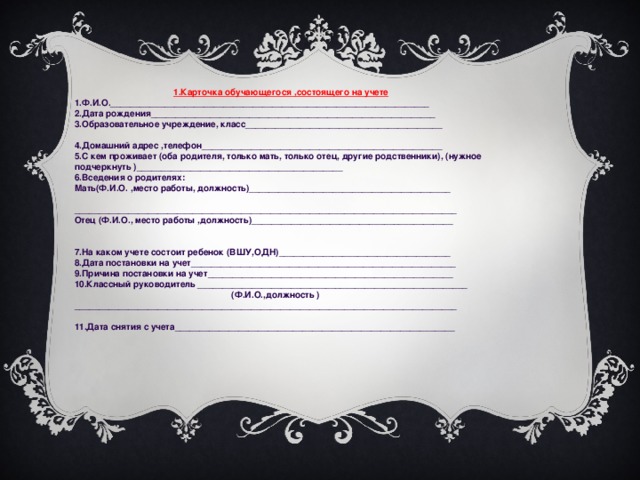 1.Карточка обучающегося ,состоящего на учете 1.Ф.И.О._________________________________________________________________ 2.Дата рождения__________________________________________________________ 3.Образовательное учреждение, класс________________________________________   4.Домашний адрес ,телефон_________________________________________________ 5.С кем проживает (оба родителя, только мать, только отец, другие родственники), (нужное подчеркнуть )__________________________________________ 6.Вседения о родителях: Мать(Ф.И.О. ,место работы, должность)_________________________________________   ______________________________________________________________________________ Отец (Ф.И.О., место работы ,должность)_________________________________________     7.На каком учете состоит ребенок (ВШУ,ОДН)___________________________________ 8.Дата постановки на учет______________________________________________________ 9.Причина постановки на учет__________________________________________________ 10.Классный руководитель _______________________________________________________  (Ф.И.О.,должность ) ______________________________________________________________________________  11.Дата снятия с учета_________________________________________________________