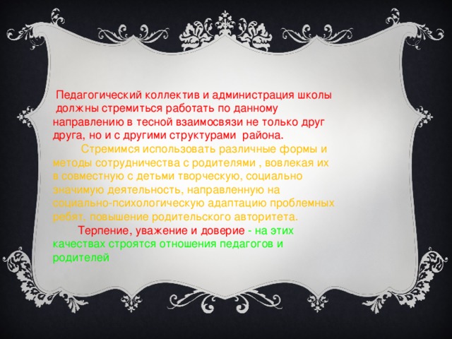 Педагогический коллектив и администрация школы должны стремиться работать по данному направлению в тесной взаимосвязи не только друг друга, но и с другими структурами района.   Стремимся использовать различные формы и методы сотрудничества с родителями , вовлекая их в совместную с детьми творческую, социально значимую деятельность, направленную на социально-психологическую адаптацию проблемных ребят, повышение родительского авторитета.  Терпение, уважение и доверие - на этих качествах строятся отношения педагогов и родителей