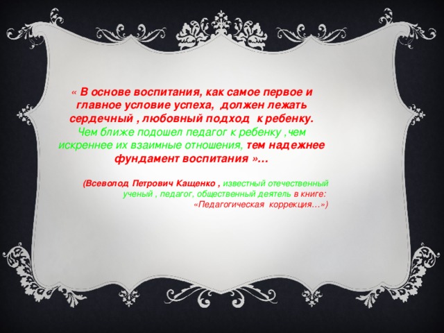 « В основе воспитания, как самое первое и главное условие успеха,  должен лежать сердечный , любовный подход к ребенку. Чем ближе подошел педагог к ребенку ,чем искреннее их взаимные отношения, тем надежнее фундамент воспитания »…   (Всеволод Петрович Кащенко , известный отечественный ученый , педагог, общественный деятель в книге: «Педагогическая коррекция…»)