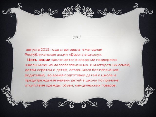 1 августа 2015 года стартовала  ежегодная Республиканская акция «Дорога в школу».  Цель акции заключается в оказании поддержки школьникам из малообеспеченных  и многодетных семей, детям-сиротам и детям, оставшимся без попечения родителей,  во время подготовки детей к школе и предупреждения неявки детей в школу по причине отсутствия одежды, обуви, канцелярских товаров. 