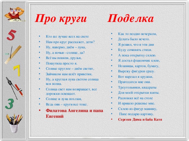 Про круги Поделка Как то поздно вечерком, Делать было нечего. Я решил, что в эти дни Буду сочинять стихи. А пока открытку склею. Я достал флакончик клею, Ножницы, картон, бумагу, Вырежу фигурки сразу. Вот нарезал я кружки, Пригодятся мне они. Треугольники, квадраты Для моей открытки взяты. Разложил всё на столе И пришло решенье мне. Склею из фигур машину,  Папе подарю картину. Сергеев Дима и баба Катя