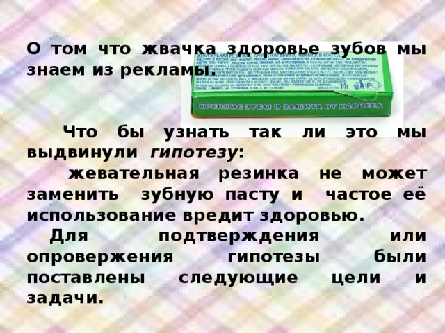 О том что жвачка здоровье зубов мы знаем из рекламы.     Что бы узнать так ли это мы выдвинули гипотезу :   жевательная резинка не может заменить зубную пасту и частое её использование вредит здоровью.  Для подтверждения или опровержения гипотезы были поставлены следующие цели и задачи.