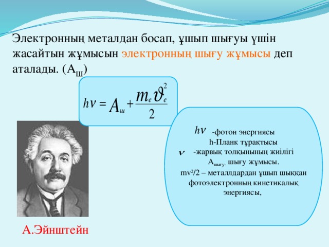 Электронның металдан босап, ұшып шығуы үшін жасайтын жұмысын электронның шығу жұмысы деп аталады. ( А Ш ) -фотон энергиясы h-Планк тұрақтысы -жарвық толқынының жиілігі A шығу- шығу жұмысы. mv 2 /2 – металлдардан ұшып шыққан фотоэлектронның кинетикалық энергиясы, А.Эйнштейн 4