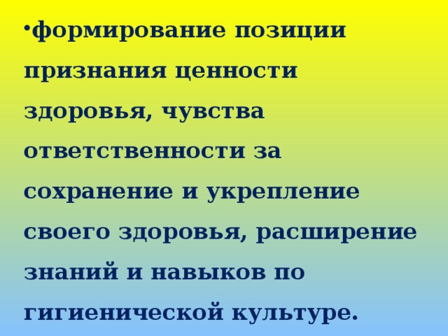 формирование позиции признания ценности здоровья, чувства ответственности за сохранение и укрепление своего здоровья, расширение знаний и навыков по гигиенической культуре.