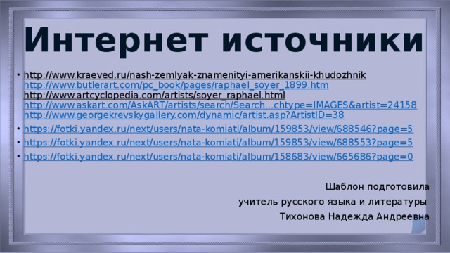 Интернет источники http://www.kraeved.ru/nash-zemlyak-znamenityi-amerikanskii-khudozhnik    http://www.butlerart.com/pc_book/pages/raphael_soyer_1899.htm  http://www.artcyclopedia.com/artists/soyer_raphael.html  http://www.askart.com/AskART/artists/search/Search...chtype=IMAGES&artist=24158  http://www.georgekrevskygallery.com/dynamic/artist.asp?ArtistID=38 https ://fotki.yandex.ru/next/users/nata-komiati/album/159853/view/688546?page=5 https://fotki.yandex.ru/next/users/nata-komiati/album/159853/view/688553?page=5 https://fotki.yandex.ru/next/users/nata-komiati/album/158683/view/665686?page=0 Шаблон подготовила  учитель русского языка и литературы Тихонова Надежда Андреевна