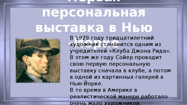 Первая персональная выставка в Нью -Йорке В 1929 году тридцатилетний художник становится одним из учредителей «Клуба Джона Рида». В этом же году Сойер проводит свою первую персональную выставку сначала в клубе, а потом в одной из картинных галерей в Нью-Йорке.   В то время в Америке в реалистической манере работало очень мало художников.