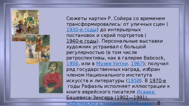 Сюжеты картин Р. Сойера со временем трансформировались: от уличных сцен ( 1930-е годы ) до интерьерных постановок и серий портретов ( 1940-е годы ). Персональные выставки художник устраивал с большой регулярностью (в том числе ретроспективы, как в галерее Babcock,  1956 , или в  Музее Уитни .  1967 ); получил ряд государственных наград, избран членом Национального института искусств и литературы ( 1958 ). В  1970-е  годы Рафаэль исполняет иллюстрации к книге еврейского писателя  Исаака Башевиса-Зингера  (1902—1991),  нобелевского лауреата   1978 года   ] . В  1977  Рафаэль Сойер опубликовал книгу «Дневник художника».