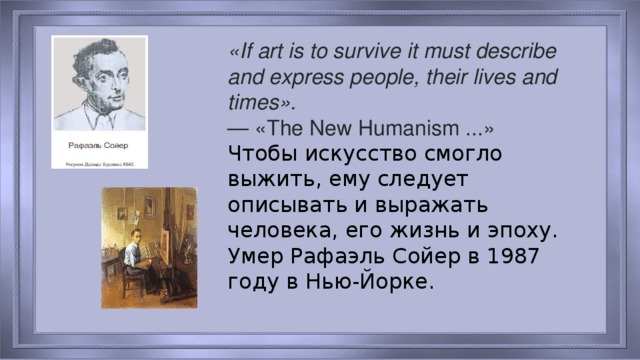 «If art is to survive it must describe and express people, their lives and times». — «The New Humanism ...»  Чтобы искусство смогло выжить, ему следует описывать и выражать человека, его жизнь и эпоху. Умер Рафаэль Сойер в 1987 году в Нью-Йорке.