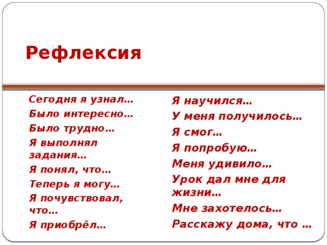 Рефлексия Сегодня я узнал… Было интересно… Было трудно… Я выполнял задания… Я понял, что… Теперь я могу… Я почувствовал, что… Я приобрёл… Я научился… У меня получилось… Я смог… Я попробую… Меня удивило… Урок дал мне для жизни… Мне захотелось… Расскажу дома, что …