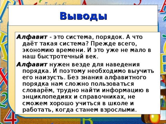 Выводы Алфавит - это система, порядок. А что даёт такая система? Прежде всего, экономию времени. И это уже не мало в наш быстротечный век. Алфавит нужен везде для наведения порядка. И поэтому необходимо выучить его наизусть. Без знания алфавитного порядка нам сложно пользоваться словарём, трудно найти информацию в энциклопедиях и справочниках, не сможем хорошо учиться в школе и работать, когда станем взрослыми.