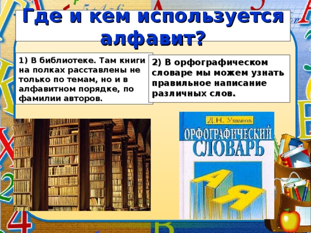 Где и кем используется алфавит? 1) В библиотеке. Там книги на полках расставлены не только по темам, но и в алфавитном порядке, по фамилии авторов.  2) В орфографическом словаре мы можем узнать правильное написание различных слов.