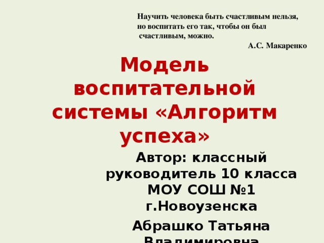 Научить человека быть счастливым нельзя, но воспитать его так, чтобы он был  счастливым, можно.  А.С. Макаренко Модель воспитательной  системы «Алгоритм успеха» Автор: классный руководитель 10 класса МОУ СОШ №1 г.Новоузенска Абрашко Татьяна Владимировна