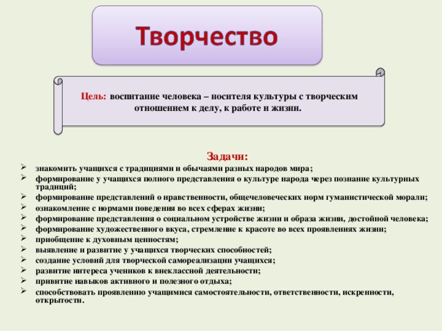 Цель:  воспитание человека – носителя культуры с творческим отношением к делу, к работе и жизни.   Задачи: знакомить учащихся с традициями и обычаями разных народов мира; формирование у учащихся полного представления о культуре народа через познание культурных традиций; формирование представлений о нравственности, общечеловеческих норм гуманистической морали; ознакомление с нормами поведения во всех сферах жизни; формирование представления о социальном устройстве жизни и образа жизни, достойной человека; формирование художественного вкуса, стремление к красоте во всех проявлениях жизни; приобщение к духовным ценностям; выявление и развитие у учащихся творческих способностей; создание условий для творческой самореализации учащихся; развитие интереса учеников к внеклассной деятельности; привитие навыков активного и полезного отдыха; способствовать проявлению учащимися самостоятельности, ответственности, искренности, открытости.  6