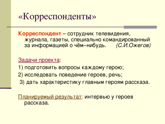 «Корреспонденты» Корреспондент – сотрудник телевидения, журнала, газеты, специально командированный за информацией о чём–нибудь. (С.И.Ожегов)  Задачи проекта : 1) подготовить вопросы каждому герою; 2) исследовать поведение героев, речь;  3) дать характеристику главным героям рассказа.  Планируемый результат : интервью у героев рассказа.