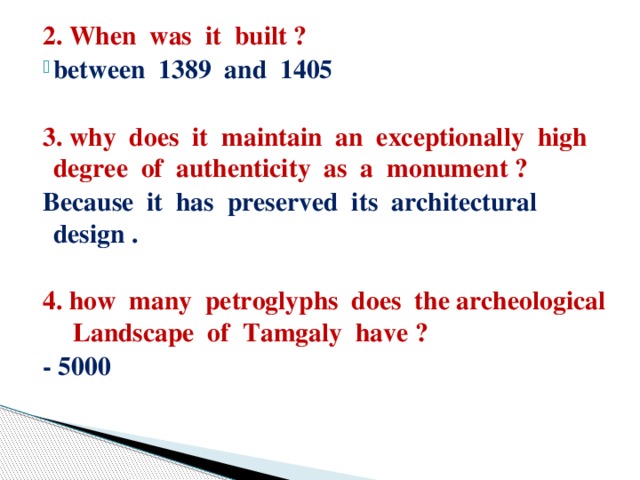 2. When was it built ? between 1389 and 1405  3. why does it maintain an exceptionally high degree of authenticity as a monument ? Because it has preserved its architectural design .  4. how many petroglyphs does the archeological Landscape of Tamgaly have ? - 5000