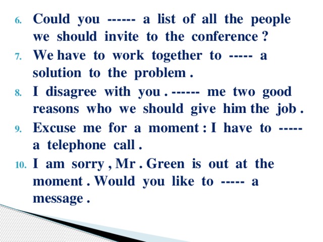 Could you ------ a list of all the people we should invite to the conference ? We have to work together to ----- a solution to the problem . I disagree with you . ------ me two good reasons who we should give him the job . Excuse me for a moment : I have to ----- a telephone call . I am sorry , Mr . Green is out at the moment . Would you like to ----- a message .