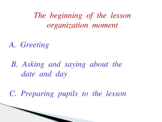 The beginning of the lesson organization moment  A. Greeting   B. Asking and saying about the   date and day  C. Preparing pupils to the lesson