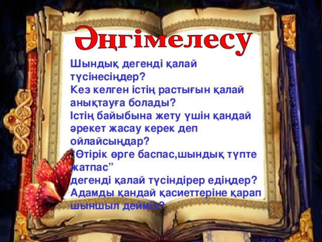 Шындық дегенді қалай түсінесіңдер? Кез келген істің растығын қалай анықтауға болады? Істің байыбына жету үшін қандай әрекет жасау керек деп ойлайсыңдар? “ Өтірік өрге баспас,шындық түпте жатпас” дегенді қалай түсіндірер едіңдер? Адамды қандай қасиеттеріне қарап шыншыл дейміз?