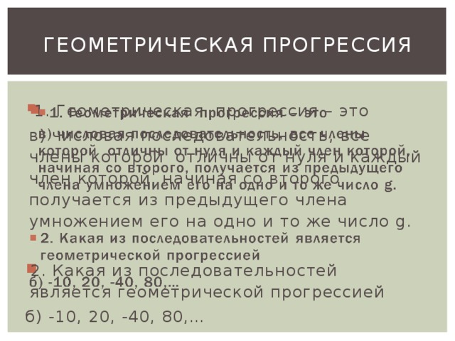 Геометрическая прогрессия 1. Геометрическая прогрессия – это   в) числовая последовательность, все члены которой отличны от нуля и каждый член которой, начиная со второго, получается из предыдущего члена умножением его на одно и то же число g. 2. Какая из последовательностей является геометрической прогрессией б) -10, 20, -40, 80,…