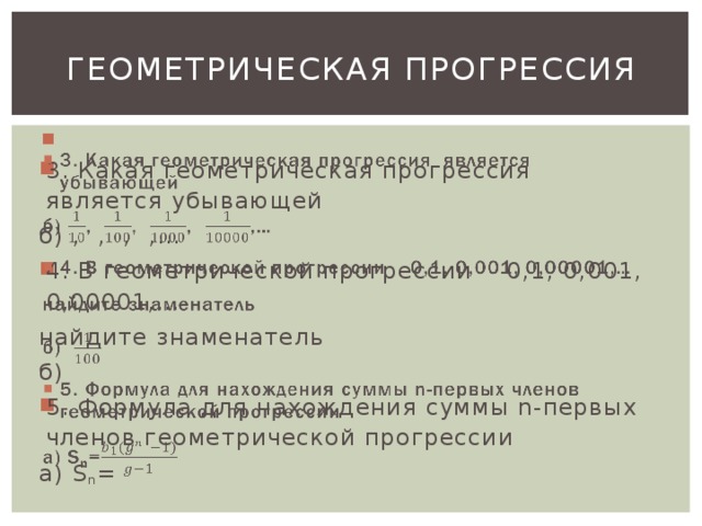 Геометрическая прогрессия   3. Какая геометрическая прогрессия является убывающей б) , , , ,… 4. В геометрической прогрессии 0,1, 0,001, 0,00001,… найдите знаменатель б) 5. Формула для нахождения суммы n-первых членов геометрической прогрессии а) S n =