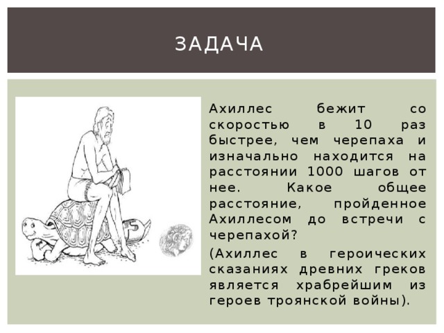 Задача  Ахиллес бежит со скоростью в 10 раз быстрее, чем черепаха и изначально находится на расстоянии 1000 шагов от нее. Какое общее расстояние, пройденное Ахиллесом до встречи с черепахой? (Ахиллес в героических сказаниях древних греков является храбрейшим из героев троянской войны).