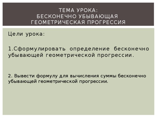 Тема урока:  Бесконечно убывающая  геометрическая прогрессия   Цели урока: 1.Сформулировать определение бесконечно убывающей геометрической прогрессии. 2. Вывести формулу для вычисления суммы бесконечно убывающей геометрической прогрессии.