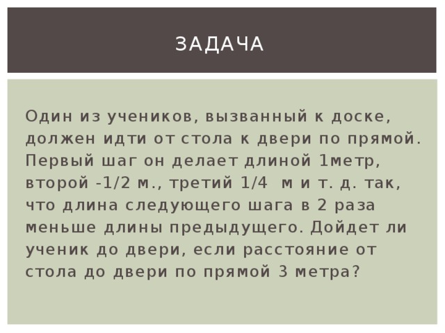 Задача  Один из учеников, вызванный к доске, должен идти от стола к двери по прямой. Первый шаг он делает длиной 1метр, второй -1/2 м., третий 1/4 м и т. д. так, что длина следующего шага в 2 раза меньше длины предыдущего. Дойдет ли ученик до двери, если расстояние от стола до двери по прямой 3 метра?